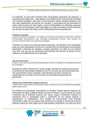 Elaborado por: Equipo Universidad del Valle en desarrollo del Convenio interadministrativo de asociación No. 4143.0.27.016-2015
suscrito entre el Municipio de Santiago de Cali – Secretaría de Educación Municipal y la Universidad del Valle
18
la institución, ya que cada momento tiene necesidades específicas de espacios, y
requerimientos específicos, esto debido a que elaboraremos instrumentos musicales
con material reciclable y para ello se hará necesario utilizar espacios abiertos y por
otro lado realizaremos encuentros con abuelos y personajes que les transmitan el
saber cultural propio de cada región y este de desarrollaran en diferentes espacios
de acuerdo con la temática, para luego llegar a la sala de sistemas, donde haciendo
uso de app de edición de video y sonio sistematizaremos las experiencias.
Estímulos sensoriales
¿Cuáles son estímulos sensoriales + los medios de interacción que facilitan el diseño de la interfaz?
(Presencialidad (principalmente oral), Virtualidad (principalmente escrita)). Tener presente los
recursos, los factores físicos y las relaciones psicológicas
Teniendo en cuenta como esta pensada la propuesta, se motivaran a los estudiantes
para que sean participantes activos en la construcción de herramientas que permitan
desarrollar y estimular los sentidos y puedan interactuar con ellas de una manera
muy facil, a la ves que se comparten conocimientos que apunten al rescate de los
saberes y el fortalecimiento de su identidad.
Vías de comunicación
¿Cuáles son las vías de comunicación utilizadas para el envío, la recepción y la retroalimentación de
las actividades?
Durante los cuatro momento (ver, actuar, juzgar y devolución creativa) que propone
el Ambiente de Aprendizaje mediado por los TIC, se hará uso de la transmisión oral
de conocimientos músico culturales para descubrir que tanto conocen los
estudiantes de sus raíces y la forma como se transmitirá de generación en
generación.
Espacio para el intercambio de ideas y opiniones
¿Cuáles son los espacios para el intercambio de ideas y opiniones? (Foros, CoP, Redes de aprendizaje,
Redes sociales, otros)
El ambiente de aprendizaje “Escuchando mi Pacifico” logrará generar espacios de
intercambio de ideas y saberes desde un primer momento, ya que durante los cuatro
momentos que el ambiente propone (ver, actuar, juzgar y devolución creativa), el
estudiante será un participante activo y constructor de sus propios saberes y
experiencias, se establecerán unos canales de comunicación entre docente
estudiantes y estos con sus pares, para contribuir en el rescate y conservación de los
saberes propios de cada región de la costa pacífica colombiana y se hará uso de la
 