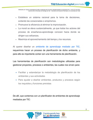 Elaborado por: Equipo Universidad del Valle en desarrollo del Convenio interadministrativo de asociación No. 4143.0.27.016-2015
suscrito entre el Municipio de Santiago de Cali – Secretaría de Educación Municipal y la Universidad del Valle
2
 Establece un sistema racional para la toma de decisiones,
evitando las corazonadas o empirismos.
 Promueve la eficiencia al eliminar la improvisación.
 La moral se eleva sustancialmente, ya que todos los actores del
proceso de enseñanza-aprendizaje conocen hacia donde se
dirigen sus esfuerzos.
 Maximiza el aprovechamiento del tiempo y los recursos.
Al querer diseñar un ambiente de aprendizaje mediado por TIC,
requerimos hacer un proceso de planificación de dicho ambiente, y
para ello es importante contar con una herramienta de planificación.
Las herramientas de planificación son metodologías utilizadas para
gestionar proyectos, procesos o ambientes, las cuales nos sirven para:
 Facilitar y estandarizar la metodología de planificación de los
ambientes y sus actividades
 Para ayudar a diseñar ambientes, productos y procesos según
los requisitos y funciones previstas
De allí, que contemos con un planificador de ambientes de aprendizaje
mediados por TIC:
 