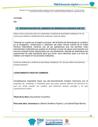 Elaborado por: Equipo Universidad del Valle en desarrollo del Convenio interadministrativo de asociación No. 4143.0.27.016-2015
suscrito entre el Municipio de Santiago de Cali – Secretaría de Educación Municipal y la Universidad del Valle
20
4.2 Ciudad
Cali
5. SISTEMATIZACIÓN DEL AMBIENTE DE APRENDIZAJE MEDIADO POR TIC
Haga un breve resumen de cómo va a sistematizar el ambiente de aprendizaje mediado por TIC, los
recursos que utilizará, la clasificación de las evidencias, el plan de mejora
Teniendo en cuenta que el objetivo principal del Ambiente de Aprendizaje es contribuir
en la divulgación, conservación y utilización del saber músico cultural de la Costa
Pacífica Colombiana, haremos uso de las aplicaciones que nos permitan crear
herramientas multimedia que queden en el tiempo y sirvan de apoyo a los docente a la
hora de compartir temas relacionados con sus estudiantes, además de sistematizar las
experiencias de cada estudiante para que sirvan como elemento base a la hora de
realizan una mejora en los procesos realizados.
Escriba los créditos de su ambiente de aprendizaje mediado por TIC, ¿Por qué utilizar licenciamiento
Creative Commons?
LICENCIAMIENTO CREATIVE COMMONS
Consideramos importante hacer uso del licenciamiento Creative Commons con el
propósito de fortalecer a creadores para que sean quienes definan los términos en
que sus obras pueden ser usadas, qué derechos desean entregar y en qué
condiciones lo harán.
Título de la obra: Escuchando mi pacífico
Para esta obra, reconozco a: Sabrina Sevillano Fajardo, Luis Gabriel Rojas Barrios
 