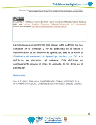 Elaborado por: Equipo Universidad del Valle en desarrollo del Convenio interadministrativo de asociación No. 4143.0.27.016-2015
suscrito entre el Municipio de Santiago de Cali – Secretaría de Educación Municipal y la Universidad del Valle
21
Escucando mi Pacífico por Sabrina Sevillano Fajardo, Luis Gabriel Rojas Barrios se distribuye
bajo una Licencia Creative Commons Atribución-NoComercial 4.0 Internacional.
Basada en una obra en http://escuchandomipacifico.blogspot.com.co/.
La metodología que utilizaremos para integrar todos los temas que nos
competen en la formación y ver su pertinencia en el diseño e
implementación de un ambiente de aprendizaje, será la de tomar el
Planificador de Ambientes de Aprendizaje mediado por TIC, e ir
definiendo los elementos del ambiente. Esta definición no
necesariamente respeta el orden de aparición de los ítems en el
planificador.
Referencias
Díaz, L. F. (2005). ANÁLISIS Y PLANEAMIENTO: CON APLICACIONES A LA
ORGANIZACIÓN POLICIAL. Costa Rica: Editorial Universidad Estatal a Distancia.
 