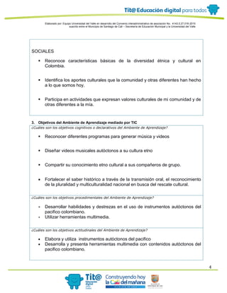 Elaborado por: Equipo Universidad del Valle en desarrollo del Convenio interadministrativo de asociación No. 4143.0.27.016-2015
suscrito entre el Municipio de Santiago de Cali – Secretaría de Educación Municipal y la Universidad del Valle
4
SOCIALES
 Reconoce características básicas de la diversidad étnica y cultural en
Colombia.
 Identifica los aportes culturales que la comunidad y otras diferentes han hecho
a lo que somos hoy.
 Participa en actividades que expresan valores culturales de mi comunidad y de
otras diferentes a la mía.
3. Objetivos del Ambiente de Aprendizaje mediado por TIC
¿Cuáles son los objetivos cognitivos o declarativos del Ambiente de Aprendizaje?
 Reconocer diferentes programas para generar música y videos
 Diseñar videos musicales autóctonos a su cultura etno
 Compartir su conocimiento etno cultural a sus compañeros de grupo.
 Fortalecer el saber histórico a través de la transmisión oral, el reconocimiento
de la pluralidad y multiculturalidad nacional en busca del rescate cultural.
¿Cuáles son los objetivos procedimentales del Ambiente de Aprendizaje?
 Desarrollar habilidades y destrezas en el uso de instrumentos autóctonos del
pacifico colombiano.
 Utilizar herramientas multimedia.
¿Cuáles son los objetivos actitudinales del Ambiente de Aprendizaje?
 Elabora y utiliza instrumentos autóctonos del pacifico
 Desarrolla y presenta herramientas multimedia con contenidos autóctonos del
pacifico colombiano.
 