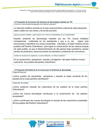 Elaborado por: Equipo Universidad del Valle en desarrollo del Convenio interadministrativo de asociación No. 4143.0.27.016-2015
suscrito entre el Municipio de Santiago de Cali – Secretaría de Educación Municipal y la Universidad del Valle
5
1.4 Propósitos de Formación del Ambiente de Aprendizaje mediado por TIC
¿Cuál es la intencionalidad pedagógica del ambiente propuesto?
La intención enfática consiste en el auto reconocimiento cultural de cada estudiante,
saber cuáles son sus raíces y de donde proviene.
¿Qué se quiere enseñar y para qué le va a servir al estudiante en su cotidianidad?
Nuestro ambiente de Aprendizaje mediado por las TIC, buscar fortalecer
competencias multimedia en los estudiantes y que a su vez logren auto
reconocerse e identificar sus raíces ancestrales, culturales y el saber histórico de los
pueblos del Pacifico Colombiano, para lograr la conservación de las culturas propias
de cada pueblo, ya que el desconocimiento de ello genera baja autoestima, escaso
sentido de pertenecía, desconocimiento de identidad y problemas de convivencia.
¿Cómo se involucra lo cognitivo, lo socio-afectivo y lo físico-creativo?
En la conservación, apropiación, rescate y divulgación del saber histórico músico-
cultural de los pueblos del pacifico Colombiano.
1.5 Preguntas Orientadoras de Currículo para el Ambiente de Aprendizaje
Pregunta Esencial:
¿Cómo pueden los estudiantes apropiarse y rescatar el saber ancestral de los
pueblos de la costa pacífica colombiana?
Preguntas de Unidad:
¿Cómo podemos rescatar las costumbres de los pueblos de la costa pacífica
Colombiana?
¿Cómo las nuevas tecnologías contribuyen a la conservación de los saberes
ancestrales?
¿Cómo contribuyen las nuevas tecnologías al rescate de las costumbres ancestrales
de los pueblos del Pacifico Colombiano?
 