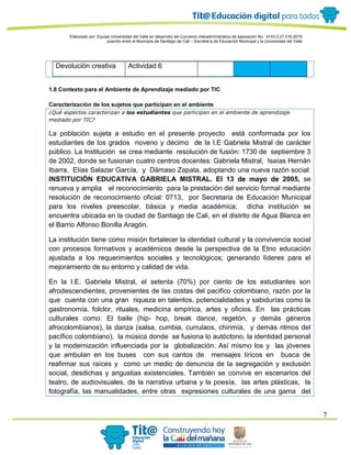 Elaborado por: Equipo Universidad del Valle en desarrollo del Convenio interadministrativo de asociación No. 4143.0.27.016-2015
suscrito entre el Municipio de Santiago de Cali – Secretaría de Educación Municipal y la Universidad del Valle
7
Devolución creativa Actividad 6
1.8 Contexto para el Ambiente de Aprendizaje mediado por TIC
Caracterización de los sujetos que participan en el ambiente
¿Qué aspectos caracterizan a los estudiantes que participan en el ambiente de aprendizaje
mediado por TIC?
La población sujeta a estudio en el presente proyecto está conformada por los
estudiantes de los grados noveno y décimo de la I.E Gabriela Mistral de carácter
público. La Institución se crea mediante resolución de fusión: 1730 de septiembre 3
de 2002, donde se fusionan cuatro centros docentes: Gabriela Mistral, Isaías Hernán
Ibarra, Elías Salazar García, y Dámaso Zapata, adoptando una nueva razón social:
INSTITUCIÓN EDUCATIVA GABRIELA MISTRAL. El 13 de mayo de 2005, se
renueva y amplia el reconocimiento para la prestación del servicio formal mediante
resolución de reconocimiento oficial: 0713, por Secretaria de Educación Municipal
para los niveles preescolar, básica y media académica; dicha institución se
encuentra ubicada en la ciudad de Santiago de Cali, en el distrito de Agua Blanca en
el Barrio Alfonso Bonilla Aragón.
La institución tiene como misión fortalecer la identidad cultural y la convivencia social
con procesos formativos y académicos desde la perspectiva de la Etno educación
ajustada a los requerimientos sociales y tecnológicos; generando líderes para el
mejoramiento de su entorno y calidad de vida.
En la I.E. Gabriela Mistral, el setenta (70%) por ciento de los estudiantes son
afrodescendientes, provenientes de las costas del pacifico colombiano, razón por la
que cuenta con una gran riqueza en talentos, potencialidades y sabidurías como la
gastronomía, folclor, rituales, medicina empírica, artes y oficios. En las prácticas
culturales como: El baile (hip- hop, break dance, regetón, y demás géneros
afrocolombianos), la danza (salsa, cumbia, currulaos, chirimía, y demás ritmos del
pacífico colombiano), la música donde se fusiona lo autóctono, la identidad personal
y la modernización influenciada por la globalización. Así mismo los y las jóvenes
que ambulan en los buses con sus cantos de mensajes líricos en busca de
reafirmar sus raíces y como un medio de denuncia de la segregación y exclusión
social, desdichas y angustias existenciales. También se convive en escenarios del
teatro, de audiovisuales, de la narrativa urbana y la poesía, las artes plásticas, la
fotografía, las manualidades, entre otras expresiones culturales de una gama del
 