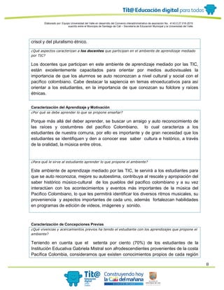 Elaborado por: Equipo Universidad del Valle en desarrollo del Convenio interadministrativo de asociación No. 4143.0.27.016-2015
suscrito entre el Municipio de Santiago de Cali – Secretaría de Educación Municipal y la Universidad del Valle
8
crisol y del pluralismo étnico.
¿Qué aspectos caracterizan a los docentes que participan en el ambiente de aprendizaje mediado
por TIC?
Los docentes que participan en este ambiente de aprendizaje mediado por las TIC,
están excelentemente capacitados para orientar por medios audiovisuales la
importancia de que los alumnos se auto reconozcan a nivel cultural y social con el
pacífico colombiano. Cabe destacar la sapiencia en temas etnoeducativos para así
orientar a los estudiantes, en la importancia de que conozcan su folclore y raíces
étnicas.
Caracterización del Aprendizaje y Motivación
¿Por qué se debe aprender lo que se propone enseñar?
Porque más allá del deber aprender, se buscar un arraigo y auto reconocimiento de
las raíces y costumbres del pacífico Colombiano, lo cual caracteriza a los
estudiantes de nuestra comuna, por ello es importante y de gran necesidad que los
estudiantes se identifiquen y den a conocer ese saber cultura e histórico, a través
de la oralidad, la música entre otros.
¿Para qué le sirve al estudiante aprender lo que propone el ambiente?
Este ambiente de aprendizaje mediado por las TIC, le servirá a los estudiantes para
que se auto reconozca, mejore su autoestima, contribuya al rescate y apropiación del
saber histórico músico-cultural de los pueblos del pacifico colombiano y a su vez
interactúen con los acontecimientos y eventos más importantes de la música del
Pacifico Colombiano, lo que les permitirá identificar los diversos ritmos musicales, su
proveniencia y aspectos importantes de cada uno, además fortalezcan habilidades
en programas de edición de videos, imágenes y sonido.
Caracterización de Concepciones Previas
¿Qué vivencias y acercamientos previos ha tenido el estudiante con los aprendizajes que propone el
ambiente?
Teniendo en cuenta que el setenta por ciento (70%) de los estudiantes de la
Institución Educativa Gabriela Mistral son afrodescendientes provenientes de la costa
Pacífica Colombia, consideramos que existen conocimientos propios de cada región
 