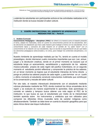 Elaborado por: Equipo Universidad del Valle en desarrollo del Convenio interadministrativo de asociación No. 4143.0.27.016-2015
suscrito entre el Municipio de Santiago de Cali – Secretaría de Educación Municipal y la Universidad del Valle
9
y además los estudiantes son participantes activos en las actividades realizadas en la
institución donde se busca rescatar el saber cultural.
2. DISEÑO INSTRUCCIONAL DEL AMBIENTE DE APRENDIZAJE
MEDIADO POR TIC – Parte B
1. Análisis Curricular
Conocimiento Pedagógico - Disciplinar (PCK): Se refiere a la manera como el maestro presenta
el tema, adapta los materiales, tiene en cuenta los conocimientos previos de los estudiantes. Son
las decisiones de adaptación que hace cada maestro para trabajar el tema con los estudiantes. Es el
conocimiento típico y exclusivo de cada maestro en el sentido de “su saber hacer” con el
conocimiento en la relación con sus estudiantes. Aquí se escribe la argumentación de por qué todos
los elementos pedagógicos seleccionados y no otros, para trabajar los contenidos disciplinares y no
otros.
Nuestro Ambiente de aprendizaje mediado por las Tic, tendrá en cuenta el modelo
praxeológico, donde intervienen cuatro momentos importantes que son: (ver, actuar,
juzgar y la devolución creativa), donde en el primer momento se buscara que el
estudiante tenga un acercamiento, sensibilización y exploración de los saberes
músico-culturales propios de cada región del pacifico Colombiano, en un segundo
momento el estudiante pondrá reflexionar y comprender la práctica de los saberes,
en un tercer momento se lograra que el estudiante interactúe de forma directa y
ponga en práctica los saberes propios de cada región, y para terminar en un cuarto
y último momento el estudiante construirá instrumentos multimedia que contribuyan
en la conservación y rescate del saber cultural.
Por otro lado, el maestro interactuará directamente con el estudiante mediante
rubricas planteadas mediante las TICS, donde mostrará los ritmos ancestrales de la
región y se evaluará de manera experimental lo aprendido. Este aprendizaje no
consiste en catedra y tampoco busca obtener una nota según el PEC de la
institución; lo que busca es que el estudiantado por medio de la interactividad
también aprenda sobre los instrumentos y artefactos que son utilizados para
componer los diferentes ritmos musicales tanto de carácter indígenas como
afrodescendiente. También se debe tener en cuenta la situación geográfica para que
estos ritmos dieran ese toque multicultural.
 