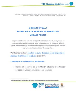 Elaborado por: Equipo Univ ersidad del Valle en desarrollo del Conv enio interadministrativ o de asociación No. 4143.0.27.016-2015
suscrito entre el Municipio de Santiago de Cali – Secretaría de Educación Municipal y la Univ ersidad del Valle
MOMENTO II TEMA 1
PLANIFICADOR DE AMBIENTE DE APRENDIZAJE
MEDIADO POR TIC
La planeación también conocida como planificación o planeamiento, es el proceso a
través del cual se analiza la situación actual (dónde estamos), se establecen objetivos
(dónde queremos llegar) y se definen las estrategias y cursos de acción (cómo vamos a
llegar), necesarios para alcanzar dichos objetivos1
.
Planificar consiste en construir un curso de acción con el propósito de
alcanzar determinados objetivos. (Díaz, 2005)
Importancia de la planeación o planificación
● Propicia el desarrollo de la institución educativa al establecer
métodos de utilización racional de los recursos.
1
Fuente: GESTIOPOLIS http://www.gestiopolis.com/herramientas-de-planeacion-administrativa/
 