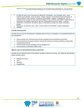 Elaborado por: Equipo Univ ersidad del Valle en desarrollo del Conv enio interadministrativ o de asociación No. 4143.0.27.016-2015
suscrito entre el Municipio de Santiago de Cali – Secretaría de Educación Municipal y la Univ ersidad del Valle
19
 El salón de clase como escenario de diferentes actividades que conjugan roles: mesa
redonda para debates, lluvia de ideas, trabajo engrupo. El estudiante podrá participar de
manera directa como monitor, secretario, presentador, redactor, protagonista, etc. Es
necesario que el salón de clase permita trabajo on-line y off-line para poder implementar la
integración de trabajos para cierre del foro, búsqueda de lecturas, videos, y demás.
 Desarrollo y producción de talleres bajo una perspectiva propia del grupo, discutida y
guiada
 Producción de material como video y presentación de fotografías (salida pedagógica)
 Edublog
Vías de comunicación
¿Cuáles son las vías de comunicación utilizadas para el envío, la recepción y la retroalimentación de
las actividades?
 Comunicaciónoral:interacciónde emisoryreceptorentre estudiantesydocentes
 Comunicaciónescrita:guías,talleres,lecturasde artículos,revistas,periódicos, búsqueday
recepciónde material
 Comunicaciónvirtual:edublog,internet,google drive
 Comunicaciónmultimedia:videos,fotos.
Espacio para el intercambio de ideas y opiniones
¿Cuáles son los espacios para el intercambio de ideas y opiniones? (Foros, CoP, Redes de aprendizaje,
Redes sociales,otros)
 Diálogo en el aula
 Foro
 Edublog
 Google drive
 