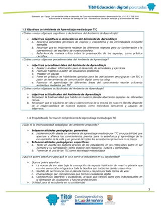 Elaborado por: Equipo Univ ersidad del Valle en desarrollo del Conv enio interadministrativ o de asociación No. 4143.0.27.016-2015
suscrito entre el Municipio de Santiago de Cali – Secretaría de Educación Municipal y la Univ ersidad del Valle
3
1.3 Objetivos del Ambiente de Aprendizaje mediado por TIC
¿Cuáles son los objetivos cognitivos o declarativos del Ambiente de Aprendizaje?
 objetivos cognitivos o declarativos del Ambiente de Aprendizaje
a. Relaciona conceptos generales de especie y ecosistema y los contextualiza mediante
ejemplos
b. Reconoce que es importante respetar las diferentes especies para su conservación y la
sobrevivencia del equilibrio de nuestra biosfera.
c. Reflexiona de manera crítica sobre la preservación de las especies, como práctica
científica
¿Cuáles son los objetivos procedimentales del Ambiente de Aprendizaje?
 objetivos procedimentales del Ambiente de Aprendizaje
a. Buscar y analizar información para el desarrollo de actividades y ejercicios
b. Formular hipótesis a partir de situaciones problemas
c. Trabajar en equipo
d. Poner en práctica las habilidades ganadas para las aplicaciones pedagógicas con TIC a
partir de herramientas de comunicación digital como los blogs
e. Potenciar el aprendizaje de diferentes áreas del conocimiento escolar utilizando
ambientes mediados por TIC
¿Cuáles son los objetivos actitudinales del Ambiente de Aprendizaje?
 objetivos actitudinales del Ambiente de Aprendizaje
a. Reconocer la biodiversidad que habita en nuestro planeta abarcando especies de diferentes
reinos.
b. Reconocer que el equilibrio de vida y sobrevivencia de la misma en nuestro planeta depende
de la responsabilidad de nuestra especie, como individuos pensantes y capaces de
intervenir.
1.4 Propósitosde Formacióndel Ambientede Aprendizaje mediadoporTIC
¿Cuál es la intencionalidad pedagógica del ambiente propuesto?
 Intencionalidades pedagógicas generales:
a. Implementación desde un ambiente de aprendizaje mediado por TIC una posibilidad que
aperture y afiance los conocimientos previos para la enseñanza y aprendizaje de la
conservación de la vida y en general de todos los ecosistemas presentes en la tierra.
 Intencionalidades pedagógicas específicas:
a. Tener en cuenta los saberes previos de los estudiantes en las reflexiones sobre el ser
humano y su participación como especie con raciocinio, cultura y dominancia.
b. Fomentar el uso de las TIC como estrategia metodológica
¿Qué se quiere enseñar y para qué le va a servir al estudiante en su cotidianidad?
 Que se quiere enseñar:
a. La noción de ser vivo bajo la concepción de especie habitante de nuestro planeta que
convive como tal e integrado a toda la biosfera con todos los demás seres vivos
b. Sentido de pertenencia con el planeta tierra y respeto por toda forma de vida
c. El aprendizaje por competencias que formen ciudadanía digital
d. Competencias laborales y ciudadanas, al igual que valores como ejes indispensables en
la formación de ciudadanos y futuros profesionales
 Utilidad para el estudiante en su cotidianidad
 