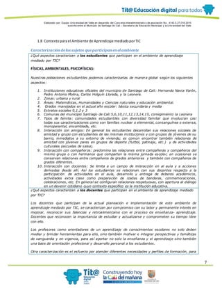 Elaborado por: Equipo Univ ersidad del Valle en desarrollo del Conv enio interadministrativ o de asociación No. 4143.0.27.016-2015
suscrito entre el Municipio de Santiago de Cali – Secretaría de Educación Municipal y la Univ ersidad del Valle
7
1.8 Contextoparael Ambiente de Aprendizaje mediadoporTIC
Caracterización delos sujetos que participanenel ambiente
¿Qué aspectos caracterizan a los estudiantes que participan en el ambiente de aprendizaje
mediado por TIC?
FÍSICAS,AMBIENTALES, PSICOFÍSICAS:
Nuestras poblaciones estudiantiles podemos caracterizarlas de manera global según los siguientes
aspectos:
1. Instituciones educativas oficiales del municipio de Santiago de Cali: Hernando Navia Varón,
Pedro Antonio Molina, Carlos Holguín Lloreda, y la Leonera.
2. Zonas: urbana y rural
3. Áreas: Matemáticas, Humanidades y Ciencias naturales y educación ambiental.
4. Grados manejados en el actual año escolar: básica secundaria y media
5. Estratos sociales 0,1,2 y 3
6. Comunas del municipio Santiago de Cali:5,6,10,11,12,13,14,15, corregimiento la Leonera
7. Tipos de familia: comunidades estudiantiles con diversidad familiar que involucran casi
todas sus caracterizaciones como son familias nuclear o elemental, consanguínea o extensa,
monoparental, ensamblada, etc.
8. Interacción con amigos: En general los estudiantes desarrollan sus relaciones sociales de
amistad y grupo con estudiantes de las mismas instituciones y con grupos de jóvenes de su
barrio, inmediatos a su entorno de vivienda; es común encontrar también relaciones de
amistad con jóvenes pares en grupos de deporte (futbol, patinaje, etc.) y de actividades
culturales (escuelas de salsa).
9. Interacción con compañeros: predomina las relaciones entre compañeras y compañeros del
mismo grupo o con hermanos que comparten la misma jornada escolar, en ocasiones se
conservan relaciones entre compañeros de grados anteriores y también con compañeros de
grados diferentes.
10. Interacción con docentes: Se limita a un campo de interacción en al aula y a acciones
derivadas desde allí. Así los estudiantes se relacionan con sus docentes respecto a la
participación de actividades en el aula, desarrollo y entrega de deberes académicos,
actividades extra clase como preparación de izadas de banderas, conmemoraciones,
celebraciones, etc. En general se configuran relaciones respetuosas, con apertura al diálogo
en un devenir cotidiano cuyo contexto especifico es la institución educativa.
¿Qué aspectos caracterizan a los docentes que participan en el ambiente de aprendizaje mediado
por TIC?
Los docentes que participan de la actual planeación e implementación de este ambiente de
aprendizaje mediado por TIC, se caracterizan por compromiso con su labor y permanente interés en
mejorar, reconocer sus falencias y retroalimentarse con el proceso de enseñanza- aprendizaje.
Docentes que reconocen la importancia de estudiar y actualizarse y comprometen su tiempo libre
con ello.
Los profesores como orientadores de un aprendizaje de conocimientos escolares no solo deben
mediar y brindar herramientas para ello, sino también motivar e integrar perspectivas y temáticas
de vanguardia y en vigencia, para así aportar no solo la enseñanza y el aprendizaje sino también
una base de orientación profesional y desarrollo personal a los estudiantes.
Otra caracterización es el esfuerzo por atender diferentes necesidades y perfiles de formación, para
 
