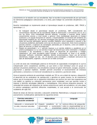 Elaborado por: Equipo Univ ersidad del Valle en desarrollo del Conv enio interadministrativ o de asociación No. 4143.0.27.016-2015
suscrito entre el Municipio de Santiago de Cali – Secretaría de Educación Municipal y la Univ ersidad del Valle
9
conocimiento en la relación con sus estudiantes. Aquí se escribe la argumentación de por qué todos
los elementos pedagógicos seleccionados y no otros, para trabajar los contenidos disciplinares y no
otros.
Nuestra metodología se implementa desde el Aprendizaje basado en problemas, ABP; TPACK y
Aprendizaje 1:1
 Se trabajará desde el aprendizaje basado en problemas, ABP, considerando los
conocimientos naturales de los estudiantes desde la observación y convivencia con su Yo y
con los Otros. Esta metodología permite afianzar, investigar y avanzar desde dichos
conocimientos previos a nivel propio y general. Esta metodología desarrolla el trabajo
autónomo y en equipo formando en valores y responsabilidad. El contexto del ambiente de
aprendizaje mediado por TIC permite estrategias para generar consulta, lectura e investigar
sobre los asuntos planteados, generar posibles hipótesis como respuesta o solución a las
situaciones problemas planteadas como eje de discusión y desarrollo. Este mismo ambiente
permite orientar y organizar las estrategias planeadas por el docente, como son debatir a
partir de lecturas y a partir de preguntas.
 Modelo de aprendizaje 1 a 1: permite ingresar a un cambio didáctico y académico en la
práctica pedagógica y a su vez cambia el lugar del docente que como orientador y mediador
acompaña a los estudiantes y estos ganan en desarrollo de autonomía y trabajo
colaborativo. Así cada estudiante podrá acceder a información en línea si es posible,
descargar software, contenidos digitales, diseñar presentaciones, hacer uso de correos
electrónicos, trabajar en red, etc. El docente como orientador y mediador estructura los
ejes de desempeño, organiza y vincula con la malla curricular.
La unión de estas dos metodologías potencia la formación de capacidades investigativas lo cual es
indispensable como competencia científica, ya que tanto a nivel individual como en grupo se
plantean situaciones problemas y los estudiantes avanzan en ganar información, escoger, proponer,
argumentar y plantear hipótesis. También permite vislumbrar el reconocimiento de intereses
particulares y conocerse a sí mismo (el estudiante) en su raciocinio y puntos de vistas.
Como el presente ambiente de aprendizaje mediado por TIC es una unidad de ingreso y disposición
al desarrollo de los estándares de reproducción y genética en grado noveno, es de importancia
aclarar que la incorporación de un dispositivo informático por alumno (en este caso esperamos sea
una tablet) no significa su utilización permanente como modalidad, sino que permite invitar e
ingresar a distintas estrategias didácticas y metodológicas. Esta primera propuesta presenta la
necesidad del empleo del dispositivo de manera extensiva por parte del estudiante y en otra etapa
la práctica pedagógica permitirá diferentes modalidades, lo cual accede a la construcción de
ciudadanía del siglo XXI.
Desde las áreas de Ciencias naturales y educación ambiental, Matemáticas y Lenguaje se busca un
acercamiento multidisciplinar planteando los siguientes temas:
Ciencias naturales y
educación ambiental
Matemáticas Lenguaje
Valoración y conservación de
la vida y recursos naturales
Impacto estadístico en la
conservación y sustentación
de los ecosistemas
Lectura crítica y de vanguardia
sobre la responsabilidad de la
especie humana en el futuro
 