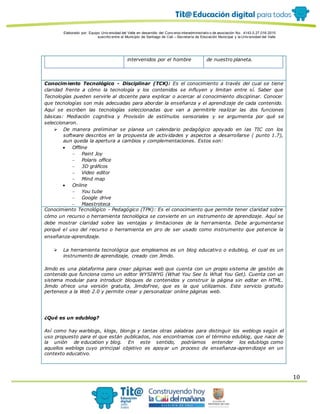 Elaborado por: Equipo Univ ersidad del Valle en desarrollo del Conv enio interadministrativ o de asociación No. 4143.0.27.016-2015
suscrito entre el Municipio de Santiago de Cali – Secretaría de Educación Municipal y la Univ ersidad del Valle
10
intervenidos por el hombre de nuestro planeta.
Conocimiento Tecnológico - Disciplinar (TCK): Es el conocimiento a través del cual se tiene
claridad frente a cómo la tecnología y los contenidos se influyen y limitan entre sí. Saber que
Tecnologías pueden servirle al docente para explicar o acercar al conocimiento disciplinar. Conocer
que tecnologías son más adecuadas para abordar la enseñanza y el aprendizaje de cada contenido.
Aquí se escriben las tecnologías seleccionadas que van a permitirle realizar las dos funciones
básicas: Mediación cognitiva y Provisión de estímulos sensoriales y se argumenta por qué se
seleccionaron.
 De manera preliminar se planea un calendario pedagógico apoyado en las TIC con los
software descritos en la propuesta de actividades y aspectos a desarrollarse ( punto 1.7),
aun queda la apertura a cambios y complementaciones. Estos son:
 Offline
 Paint Joy
 Polaris office
 3D gráficos
 Video editor
 Mind map
 Online
 You tube
 Google drive
 Maestroteca
Conocimiento Tecnológico - Pedagógico (TPK): Es el conocimiento que permite tener claridad sobre
cómo un recurso o herramienta tecnológica se convierte en un instrumento de aprendizaje. Aquí se
debe mostrar claridad sobre las ventajas y limitaciones de la herramienta. Debe argumentarse
porqué el uso del recurso o herramienta en pro de ser usado como instrumento que potencie la
enseñanza-aprendizaje.
 La herramienta tecnológica que empleamos es un blog educativo o edublog, el cual es un
instrumento de aprendizaje, creado con Jimdo.
Jimdo es una plataforma para crear páginas web que cuenta con un propio sistema de gestión de
contenido que funciona como un editor WYSIWYG (What You See Is What You Get). Cuenta con un
sistema modular para introducir bloques de contenidos y construir la página sin editar en HTML.
Jimdo ofrece una versión gratuita, JimdoFree, que es la que utilizamos. Este servicio gratuito
pertenece a la Web 2.0 y permite crear y personalizar online páginas web.
¿Qué es un edublog?
Así como hay warblogs, klogs, blongs y tantas otras palabras para distinguir los weblogs según el
uso propuesto para el que están publicados, nos encontramos con el término edublog, que nace de
la unión de education y blog. En este sentido, podríamos entender los edublogs como
aquellos weblogs cuyo principal objetivo es apoyar un proceso de enseñanza-aprendizaje en un
contexto educativo.
 