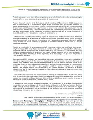 Elaborado por: Equipo Univ ersidad del Valle en desarrollo del Conv enio interadministrativ o de asociación No. 4143.0.27.016-2015
suscrito entre el Municipio de Santiago de Cali – Secretaría de Educación Municipal y la Univ ersidad del Valle
11
Tanto la educación como los weblogs comparten una característica fundamental: ambos conceptos
pueden definirse como procesos de construcción de conocimiento
Para un desarrollo efectivo de la Sociedad de la Información y del Conocimiento (SIC), la educación
debe asumir el reto de la alfabetización digital de los ciudadanos para que puedan hacer un uso
libre y responsable de los recursos en Internet. Según Trejo Delarbre (2005), el ciudadano requiere
de destrezas específicas para su supervivencia en este nuevo entorno: «La capacitación, no sólo
para encontrar información y saber discriminar entre ella, sino también para colocar contenidos en
las redes informáticas, se ha convertido en requisito indispensable en la formación cultural, la
competitividad laboral y las opciones sociales de las personas».
La Red debe ser utilizada como medio y objeto de conocimiento, de tal manera que se desarrollen
didácticas adaptadas a la demanda de formación continua y a distancia en un nuevo modelo de
aprendizaje centrado en el alumno. La enseñanza con y sobre blogs responde a esta nueva realidad
social, puesto que puede contribuir a gestionar la sobreabundancia de información y a extraer
sentido de la misma.
Cuando la introducción de una nueva tecnología reproduce modelos de enseñanza dominantes y
simplemente se utiliza para “hacer lo mismo de siempre pero sobre nuevos soportes”, adquiere un
inmerecido halo de modernidad que no aporta nada a su función didáctica. Los weblogs, así como
cualquier nueva tecnología, no garantizan una mayor eficacia educativa por su mera utilización. El
resultado dependerá del enfoque, de los objetivos y de la metodología con que sean integrados en
cada programa educativo.
Baumgartner (2004) considera que los weblogs «tienen un potencial intrínseco para revolucionar la
estructura organizacional de los entornos tradicionales de enseñanza». La gran diferencia del
formato blog, para este autor, es que permite controlar el nivel de apertura deseado, lo cual facilita
su integración en las instituciones educativas frente a otros sistemas de gestión de contenido más
abiertos – como los wikis – que pueden producir cierto rechazo o suspicacia.
Además, los weblogs cuentan con la ventaja de su carácter exógeno con respecto al espacio
educativo, ya que se construyen a través de los hiperenlaces en la Red y no dependen de un único
servidor centralizado.
La posibilidad de interacción que proporcionan los weblogs es complementaria a la función de los
foros de discusión. Los foros siguen siendo muy válidos para dinamizar debates entre un grupo de
trabajo. Los blogs, sin embargo, son más útiles en la organización de la conversación si lo que se
pretende es aportar nuevos datos y enlaces (Wise, 2005).
El atractivo de estos nuevos dispositivos digitales y la facilidad para la publicación on line debería
ser también una oportunidad para la formación de los ciudadanos en la línea que propone Gutiérrez
Martín (2003), cuando destaca como uno de los objetivos prioritarios de la alfabetización digital
«proporcionar el conocimiento de la naturaleza de los lenguajes de los documentos multimedia
interactivos y el modo en que se integran».
Blogs para educar.
Usos de los blogs en una pedagogía constructivista
Tíscar Lara
Telos. Cuadernos de comunicación, tecnología y sociedad. Octubre- Diciembre 2005, No. 65. Segunda época
http://telos.fundaciontelefonica.com/telos/articulocuaderno.asp@idarticulo=2&rev=65.htm
Conocimiento Tecnológico - Pedagógico – Disciplinar (TPACK): Es importante que en este
punto se reflejen las claridades, comprensión, que el maestro estudiante tiene sobre la
representación de conceptos usando tecnologías; de las técnicas pedagógicas que usan tecnologías
 