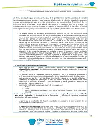 Elaborado por: Equipo Univ ersidad del Valle en desarrollo del Conv enio interadministrativ o de asociación No. 4143.0.27.016-2015
suscrito entre el Municipio de Santiago de Cali – Secretaría de Educación Municipal y la Univ ersidad del Valle
12
de forma constructiva para enseñar contenidos; de lo que hace fácil o difícil aprender; de cómo la
tecnología puede ayudar a resolver los problemas del alumnado; de cómo los estudiantes aprenden
usando tecnologías dando lugar a nuevas epistemologías del conocimiento o fortaleciendo las ya
existentes, entre otros. Dar cuenta además del producto o productos que van a realizar los
estudiantes explicitando como con éstos se va a evidenciar que aprendió de la disciplina, y con qué
tecnologíasva a trabajarargumentándolasdesdelo queya trabajó en losotros ítemsde este aparte.
 Se espera diseñar un ambiente de aprendizaje mediado por TIC que incursione en la
formación del estudiante como par activo en el proceso de enseñanza-aprendizaje basado
en el empleo de medios digitales desde el manejo de un edublog. Por ser una iniciación
primero se planea un ambiente tablet para conocer e implementar junto con los
estudiantes dichos dispositivos informáticos. Se planea el uso de software sencillos para
familiarizar al estudiante con estos y finalmente cerrar este primer proceso con la
elaboración de pequeñas unidades de investigación realizadas por estudiantes desde su
propio trabajo colaborativo que finalmente sustentaran y socializaran. Así es que como
producto final los estudiantes presentaran los resultados por grupos para socializar en el
foro que en conjunto permitirán abarcar tanto los objetivos propuestos como la cobertura y
discusión de las preguntas esencial, de unidad y de área. Si se cuenta con un ambiente
online se podría socializar a través de google drive cada resultado de grupo para finalmente
obtener un producto general no solo para exposición e integración a grupos pares, sino
también para generar una apertura a dinámicas pedagógicas constructivas para que en un
futuro los mismos estudiantes se interesen y motiven por crear sus propios recursos web,
como es un blog de estudio.
2.2 Estrategias del Ambiente de Aprendizaje
¿Con qué técnicas y medios instruccionales apoyará la estrategia: Propiciar el
desequilibrio cognitivo? (Condiciones necesarias para preparar al aprendiz) Argumentar
cada planteamiento
 Se trabajará desde el aprendizaje basado en problemas, ABP, y el modelo de aprendizaje 1
a 1, considerando los conocimientos naturales de los estudiantes desde la observación y
convivencia con su Yo y con los Otros permitiendo ingresar a un cambio didáctico y
académico en la práctica pedagógica y a su vez cambia el lugar del docente que como
orientador y mediador acompaña a los estudiantes y estos ganan en desarrollo de
autonomía y trabajo colaborativo.
 Los medios instruccionales de apoyo para la estrategia son:
 Fichas
 Guías
 Tablet: actividades descritas en Paint Joy, presentación en Power Point, 3D gráficos
 edublog
B. ¿Con qué técnicas y medios instruccionales apoyará la estrategia: Propiciar interacción de
Alto Nivel Cognitivo? (Confrontación de al menos dos (2) estructuras cognitivas diferentes)
Argumentar cada planteamiento
 A partir de la mediación del docente orientador se propiciara la confrontación de las
siguientes estructuras cognitivas:
Procedimientos facilitadores: considerando el ABP y la línea de estructuración a partir de
las POC (Preguntas Orientadoras del Currículo) y el empleo del Aprendizaje uno a uno, se
brinda el andamiaje con la mediación del docente para interactuar a través de los
estudiantes y sus conocimientos previos. También se involucraran lecturas y guías con
 