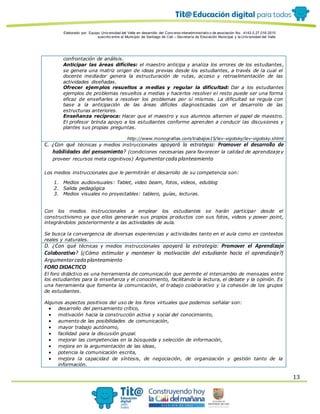 Elaborado por: Equipo Univ ersidad del Valle en desarrollo del Conv enio interadministrativ o de asociación No. 4143.0.27.016-2015
suscrito entre el Municipio de Santiago de Cali – Secretaría de Educación Municipal y la Univ ersidad del Valle
13
confrontación de análisis.
Anticipar las áreas difíciles: el maestro anticipa y analiza los errores de los estudiantes,
se genera una matriz origen de ideas previas desde los estudiantes, a través de la cual el
docente mediador genera la estructuración de rutas, acceso y retroalimentación de las
actividades diseñadas.
Ofrecer ejemplos resueltos a medias y regular la dificultad: Dar a los estudiantes
ejemplos de problemas resueltos a medias y hacerlos resolver el resto puede ser una forma
eficaz de enseñarles a resolver los problemas por sí mismos. La dificultad se regula con
base a la anticipación de las áreas difíciles diagnosticadas con el desarrollo de las
estructuras anteriores.
Enseñanza recíproca: Hacer que el maestro y sus alumnos alternen el papel de maestro.
El profesor brinda apoyo a los estudiantes conforme aprenden a conducir las discusiones y
plantes sus propias preguntas.
http://www.monografias.com/trabajos15/lev-vigotsky/lev-vigotsky.shtml
C. ¿Con qué técnicas y medios instruccionales apoyará la estrategia: Promover el desarrollo de
habilidades del pensamiento? (condiciones necesarias para favorecer la calidad de aprendizaje y
proveer recursos meta cognitivos) Argumentarcada planteamiento
Los medios instruccionales que le permitirán el desarrollo de su competencia son:
1. Medios audiovisuales: Tablet, video beam, fotos, videos, edublog
2. Salida pedagógica
3. Medios visuales no proyectables: tablero, guías, lecturas.
Con los medios instruccionales a emplear los estudiantes se harán participar desde el
constructivismo ya que ellos generarán sus propios productos con sus fotos, videos y power point,
integrándolos posteriormente a las actividades de aula.
Se busca la convergencia de diversas experiencias y actividades tanto en el aula como en contextos
reales y naturales.
D. ¿Con qué técnicas y medios instruccionales apoyará la estrategia: Promover el Aprendizaje
Colaborativo? (¿Cómo estimular y mantener la motivación del estudiante hacia el aprendizaje?)
Argumentarcada planteamiento
FORO DIDACTICO
El foro didáctico es una herramienta de comunicación que permite el intercambio de mensajes entre
los estudiantes para la enseñanza y el conocimiento, facilitando la lectura, el debate y la opinión. Es
una herramienta que fomenta la comunicación, el trabajo colaborativo y la cohesión de los grupos
de estudiantes.
Algunos aspectos positivos del uso de los foros virtuales que podemos señalar son:
 desarrollo del pensamiento crítico,
 motivación hacia la construcción activa y social del conocimiento,
 aumento de las posibilidades de comunicación,
 mayor trabajo autónomo,
 facilidad para la discusión grupal.
 mejorar las competencias en la búsqueda y selección de información,
 mejora en la argumentación de las ideas,
 potencia la comunicación escrita,
 mejora la capacidad de síntesis, de negociación, de organización y gestión tanto de la
información.
 