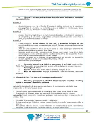 Elaborado por: Equipo Univ ersidad del Valle en desarrollo del Conv enio interadministrativ o de asociación No. 4143.0.27.016-2015
suscrito entre el Municipio de Santiago de Cali – Secretaría de Educación Municipal y la Univ ersidad del Valle
15
a. Técnica(s) que apoyan la actividad: Procedimientos facilitadores y anticipar
las áreas difíciles.
Actividad 1
 Caracterizándome a mí y a mi familia: El estudiante elabora un texto con la descripción
prosopográfica de sí mismo y a su familia para luego elaborar un retrato suyo y de su
familia en paint joy, finalmente socializa su trabajo
Actividad 2
 Escojo y describo una planta y un animal: El estudiante elabora un texto con la descripción
de una planta y de un animal, luego elabora una representación de estos seres vivos en
paint joy y finalmente socializa su trabajo
Actividad 3
 Salida pedagógica: Jardín botánico de Cali (JBC) y Fundación zoológico de Cali:
contextualización real de los estudiantes con el entorno vivo valorando el patrimonio natural
regional.
 Inicio con una socialización previa de la guía sobre la salida escolar para encaminar los
procesos de observación y registro, en el colegio.
 Recorrido guiado en el JBC y conocimiento del Bosque seco tropical, rivera del rio Cali y
labores de preservación tanto de especies vegetales como del rio. Los estudiantes llevaran
registro de las observaciones (apuntes, fotos y videos)
 Recorrido no guiado en el zoológico con acompañamiento del docente. Los estudiantes
llevaran registro de las observaciones (apuntes, fotos y videos)
 Desarrollo de la guía pedagógica
b. Recurso(s) educativos y didácticos que apoyan la actividad: cuaderno, lápiz,
Tablet, Paint Joy, celular, cámara fotográfica, guía de salida pedagógica y recursos naturales.
c. Tiempo global: 9 horas
d. Espacio: Aula de clase, Jardín botánico de Cali y Zoológico de Cali
e. Áreas de intervención: lenguaje, matemáticas y ciencias naturales y educación
ambiental.
4. Momento 3: Foro “Los humanos como especie responsable”
a. Técnica(s) que apoyan la actividad: Ofrecer ejemplos resueltos a medias y
regular la dificultad y enseñanza recíproca
Actividad 1: Socialización de las preguntas orientadoras de currículo como orientación para
implementar un foro en el aula de clases
 Discusión de las preguntas esencial, de unidad y de área a nivel grupal. Lluvia de ideas
 Organización de fichas por grupo que resuman la lluvia de ideas y orienten intereses
Actividad 2: Trabajo colaborativo mediado por guías para cada grupo con base en las preguntas de
unidad y área
 Formación de grupos para trabajo en equipo y colaborativo.
 Entrega a cada grupo del taller a trabajar y sustentar distribuyendo las preguntas de unidad y
de área.
 Búsqueda de artículos, lecturas y videos referentes a la conservación de la vida y ecosistemas,
principales causas de extinción y especies extintas y en peligro de extinción.
 