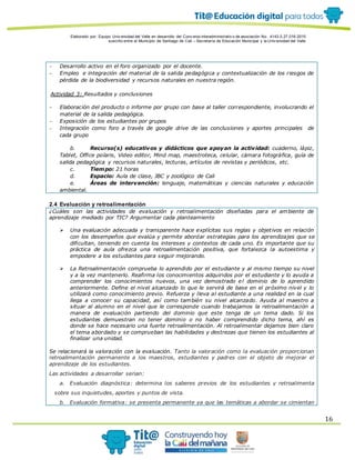 Elaborado por: Equipo Univ ersidad del Valle en desarrollo del Conv enio interadministrativ o de asociación No. 4143.0.27.016-2015
suscrito entre el Municipio de Santiago de Cali – Secretaría de Educación Municipal y la Univ ersidad del Valle
16
 Desarrollo activo en el foro organizado por el docente.
 Empleo e integración del material de la salida pedagógica y contextualización de los riesgos de
pérdida de la biodiversidad y recursos naturales en nuestra región.
Actividad 3: Resultados y conclusiones
 Elaboración del producto o informe por grupo con base al taller correspondiente, involucrando el
material de la salida pedagógica.
 Exposición de los estudiantes por grupos
 Integración como foro a través de google drive de las conclusiones y aportes principales de
cada grupo
b. Recurso(s) educativos y didácticos que apoyan la actividad: cuaderno, lápiz,
Tablet, Office polaris, Video editor, Mind map, maestroteca, celular, cámara fotográfica, guía de
salida pedagógica y recursos naturales, lecturas, artículos de revistas y periódicos, etc.
c. Tiempo: 21 horas
d. Espacio: Aula de clase, JBC y zoológico de Cali
e. Áreas de intervención: lenguaje, matemáticas y ciencias naturales y educación
ambiental.
2.4 Evaluación y retroalimentación
¿Cuáles son las actividades de evaluación y retroalimentación diseñadas para el ambiente de
aprendizaje mediado por TIC? Argumentar cada planteamiento
 Una evaluación adecuada y transparente hace explícitas sus reglas y objetivos en relación
con los desempeños que evalúa y permite abordar estrategias para los aprendizajes que se
dificultan, teniendo en cuenta los intereses y contextos de cada uno. Es importante que su
práctica de aula ofrezca una retroalimentación positiva, que fortalezca la autoestima y
empodere a los estudiantes para seguir mejorando.
 La Retroalimentación comprueba lo aprendido por el estudiante y al mismo tiempo su nivel
y a la vez mantenerlo. Reafirma los conocimientos adquiridos por el estudiante y lo ayuda a
comprender los conocimientos nuevos, una vez demostrado el dominio de lo aprendido
anteriormente. Define el nivel alcanzado lo que le servirá de base en el próximo nivel y lo
utilizará como conocimiento previo. Refuerza y lleva al estudiante a una realidad en la cual
llega a conocer su capacidad, así como también su nivel alcanzado. Ayuda al maestro a
situar al alumno en el nivel que le corresponde cuando trabajamos la retroalimentación a
manera de evaluación partiendo del dominio que este tenga de un tema dado. Si los
estudiantes demuestran no tener dominio o no haber comprendido dicho tema, ahí es
donde se hace necesario una fuerte retroalimentación. Al retroalimentar dejamos bien claro
el tema abordado y se comprueban las habilidades y destrezas que tienen los estudiantes al
finalizar una unidad.
Se relacionará la valoración con la evaluación. Tanto la valoración como la evaluación proporcionan
retroalimentación permanente a los maestros, estudiantes y padres con el objeto de mejorar el
aprendizaje de los estudiantes.
Las actividades a desarrollar serian:
a. Evaluación diagnóstica: determina los saberes previos de los estudiantes y retroalimenta
sobre sus inquietudes, aportes y puntos de vista.
b. Evaluación formativa: se presenta permanente ya que las temáticas a abordar se cimientan
 
