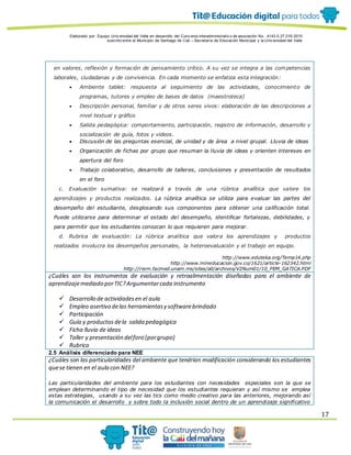 Elaborado por: Equipo Univ ersidad del Valle en desarrollo del Conv enio interadministrativ o de asociación No. 4143.0.27.016-2015
suscrito entre el Municipio de Santiago de Cali – Secretaría de Educación Municipal y la Univ ersidad del Valle
17
en valores, reflexión y formación de pensamiento crítico. A su vez se integra a las competencias
laborales, ciudadanas y de convivencia. En cada momento se enfatiza esta integración:
 Ambiente tablet: respuesta al seguimiento de las actividades, conocimiento de
programas, tutores y empleo de bases de datos (maestroteca)
 Descripción personal, familiar y de otros seres vivos: elaboración de las descripciones a
nivel textual y gráfico
 Salida pedagógica: comportamiento, participación, registro de información, desarrollo y
socialización de guía, fotos y videos.
 Discusión de las preguntas esencial, de unidad y de área a nivel grupal. Lluvia de ideas
 Organización de fichas por grupo que resuman la lluvia de ideas y orienten intereses en
apertura del foro
 Trabajo colaborativo, desarrollo de talleres, conclusiones y presentación de resultados
en el foro
c. Evaluación sumativa: se realizará a través de una rúbrica analítica que valore los
aprendizajes y productos realizados. La rúbrica analítica se utiliza para evaluar las partes del
desempeño del estudiante, desglosando sus componentes para obtener una calificación total.
Puede utilizarse para determinar el estado del desempeño, identificar fortalezas, debilidades, y
para permitir que los estudiantes conozcan lo que requieren para mejorar.
d. Rubrica de evaluación: La rúbrica analítica que valora los aprendizajes y productos
realizados involucra los desempeños personales, la heteroevaluación y el trabajo en equipo.
http://www.eduteka.org/Tema14.php
http://www.mineducacion.gov.co/1621/article-162342.html
http://riem.facmed.unam.mx/sites/all/archivos/V2Num01/10_PEM_GATICA.PDF
¿Cuáles son los instrumentos de evaluación y retroalimentación diseñadas para el ambiente de
aprendizajemediado porTIC?Argumentarcada instrumento
 Desarrollo de actividadesen el aula
 Empleo asertivo delas herramientasy softwarebrindado
 Participación
 Guía y productos dela salida pedagógica
 Ficha lluvia de ideas
 Taller y presentación delforo (porgrupo)
 Rubrica
2.5 Análisis diferenciado para NEE
¿Cuáles son las particularidades del ambiente que tendrían modificación considerando los estudiantes
quese tienen en el aula con NEE?
Las particularidades del ambiente para los estudiantes con necesidades especiales son la que se
emplean determinando el tipo de necesidad que los estudiantes requieran y así mismo se emplea
estas estrategias, usando a su vez las tics como medio creativo para las anteriores, mejorando así
la comunicación el desarrollo y sobre todo la inclusión social dentro de un aprendizaje significativo
 
