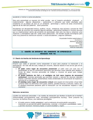 Elaborado por: Equipo Univ ersidad del Valle en desarrollo del Conv enio interadministrativ o de asociación No. 4143.0.27.016-2015
suscrito entre el Municipio de Santiago de Cali – Secretaría de Educación Municipal y la Univ ersidad del Valle
18
ayudando a motivar a estos estudiantes.
Para este aprendizaje se requiere de estas ayudas que el maestro estudiante empleará e
implementando algunos dispositivos , aplicaciones o softwares que están diseñados para
emplearlos en el trabajo de aula en un ambiente aprendizaje y dentro de estas encontramos
algunas de las NEE que podemos tener presentes
Estudiantes con discapacidad motora, auditiva, visual, intelectual, hipo acústica y autista las TICS
como medio de recursos nos muestran algunos ejemplos aplicaciones hardware y muchos recursos
que se implementaran dentro del ambiente de aprendizaje, todo esto nos lleva a volvernos unos
maestros u orientadores siglo XXI todas estas aplicaciones nos brindan ayudas tecnológicas para
tener muy presente la manera de inclusión a estos estudiantes y algunos softwares.
Visualizador fonético speechviewer iii
Sueñaletras
Biblioteca de signos
Winbraille
Jaws
Discapacidad on-line
Historias especiales
3. DISEÑO DE INTERFAZ DEL AMBIENTE DE APRENDIZAJE
MEDIADO POR TIC
3.1 Diseño de Interfaz del Ambiente de Aprendizaje
Contexto ambiental
Entorno que rodea al aprendiz (como dispondrán el aula) para propiciar la interacción y la
participación. Ver más allá del aula, trabajo por rincones, observar desde el nivel de los ojos de los
estudiantes.
 El salón como lugar de encuentro presencial: el salón será una aula rica en
posibilidades ya que se combinaran posiciones que permitan mesa redonda para debates y
lluvias de ideas, rincones personales de trabajo y rincones de grupo para trabajo
colaborativo.
 El Jardín botánico de Cali y el zoológico de Cali como lugares de encuentro
contextual: vivencias personales que permiten conocer y valorara los recursos naturales
propios y permiten abordar problemáticas medio ambientales de conservación de especies y
recursos en un contexto real.
 El edublog como lugar de encuentro virtual: este espacio de intercambio virtual debe
contener todos los elementos como guías, talleres, posibles lecturas y artículos, videos, etc.
El edublog presentara pestanas para la interacción con los estudiantes respecto a cada
momento.
Estímulos sensoriales
¿Cuáles son estímulos sensoriales + los medios de interacción que facilitan el diseño de la interfaz?
(Presencialidad (principalmente oral), Virtualidad (principalmente escrita)). Tener presente los
recursos, los factores físicos y las relaciones psicológicas
 El medio externo (salida pedagógica) será un elemento de estimulación sensorial e
interacción ya que permite ganar experiencias, vivencias e introduce a posibilidades reales
y permite reconocer intereses propios a nuestra localidad y región.
 