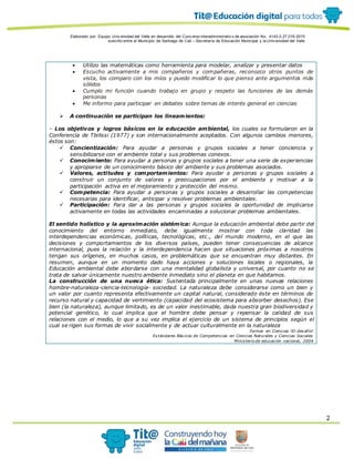 Elaborado por: Equipo Univ ersidad del Valle en desarrollo del Conv enio interadministrativ o de asociación No. 4143.0.27.016-2015
suscrito entre el Municipio de Santiago de Cali – Secretaría de Educación Municipal y la Univ ersidad del Valle
2
 Utilizo las matemáticas como herramienta para modelar, analizar y presentar datos
 Escucho activamente a mis compañeros y compañeras, reconozco otros puntos de
vista, los comparo con los míos y puedo modificar lo que pienso ante argumentos más
sólidos
 Cumplo mi función cuando trabajo en grupo y respeto las funciones de las demás
personas
 Me informo para participar en debates sobre temas de interés general en ciencias
 A continuación se participan los lineamientos:
– Los objetivos y logros básicos en la educación ambiental, los cuales se formularon en la
Conferencia de Tbilissi (1977) y son internacionalmente aceptados. Con algunos cambios menores,
éstos son:
 Concientización: Para ayudar a personas y grupos sociales a tener conciencia y
sensibilizarse con el ambiente total y sus problemas conexos.
 Conocimiento: Para ayudar a personas y grupos sociales a tener una serie de experiencias
y apropiarse de un conocimiento básico del ambiente y sus problemas asociados.
 Valores, actitudes y comportamientos: Para ayudar a personas y grupos sociales a
construir un conjunto de valores y preocupaciones por el ambiente y motivar a la
participación activa en el mejoramiento y protección del mismo.
 Competencia: Para ayudar a personas y grupos sociales a desarrollar las competencias
necesarias para identificar, anticipar y resolver problemas ambientales.
 Participación: Para dar a las personas y grupos sociales la oportunidad de implicarse
activamente en todas las actividades encaminadas a solucionar problemas ambientales.
El sentido holístico y la aproximación sistémica: Aunque la educación ambiental debe partir del
conocimiento del entorno inmediato, debe igualmente mostrar con toda claridad las
interdependencias económicas, políticas, tecnológicas, etc., del mundo moderno, en el que las
decisiones y comportamientos de los diversos países, pueden tener consecuencias de alcance
internacional, pues la relación y la interdependencia hacen que situaciones próximas a nosotros
tengan sus orígenes, en muchos casos, en problemáticas que se encuentran muy distantes. En
resumen, aunque en un momento dado haya acciones y soluciones locales o regionales, la
Educación ambiental debe abordarse con una mentalidad globalista y universal, por cuanto no se
trata de salvar únicamente nuestro ambiente inmediato sino el planeta en que habitamos.
La construcción de una nueva ética: Sustentada principalmente en unas nuevas relaciones
hombre-naturaleza-ciencia-tecnología- sociedad. La naturaleza debe considerarse como un bien y
un valor por cuanto representa efectivamente un capital natural, considerado éste en términos de
recurso natural y capacidad de vertimiento (capacidad del ecosistema para absorber desechos). Ese
bien (la naturaleza), aunque limitado, es de un valor inestimable, dada nuestra gran biodiversidad y
potencial genético, lo cual implica que el hombre debe pensar y repensar la calidad de sus
relaciones con el medio, lo que a su vez implica el ejercicio de un sistema de principios según el
cual se rigen sus formas de vivir socialmente y de actuar culturalmente en la naturaleza
Formar en Ciencias !El desafío!
Estándares Básicos de Competencias en Ciencias Naturales y Ciencias Sociales
Ministerio de educación nacional, 2004
 