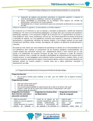 Elaborado por: Equipo Univ ersidad del Valle en desarrollo del Conv enio interadministrativ o de asociación No. 4143.0.27.016-2015
suscrito entre el Municipio de Santiago de Cali – Secretaría de Educación Municipal y la Univ ersidad del Valle
4
a. Expansión de saberes que permitan vislumbrar un desarrollo cognitivo y mejoren el
nivel de pensamiento, académico, cultural y de autoestima
b. Ganar sensibilidad al comprender mi Yo biológico como especie con sentido de
pertenencia y convivencia en nuestro planeta.
c. Posibilidades de un mayor conocimiento para una orientación profesional en su proyecto
de vida.
¿Cómo se involucra lo cognitivo, lo socio-afectivo y lo físico-creativo?
Se involucran en el momento en que se atienda y considere la planeación y diseño del ambiente
mediado por TIC como una herramienta pedagógica y se tenga claro que el proceso de enseñanza-
aprendizaje responde a una concepción integral de la persona con el requerimiento de formar a
nivel académico, ético, moral, profesional, cultural, etc. De manera específica los temas de herencia
e identidad de especie, son una plataforma excelente para soportar y aperturar el desarrollo de
pensamiento y competencias científicas de manera integral o con enfoque holístico ya que exige
concepciones científicas, éticas, morales, tecnológicas, de respeto a la diferencia de pensamiento y
creencias.
No queda de más aclarar que este ambiente de aprendizaje se diseña con la intencionalidad de ser
una plataforma para ingresar al conocimiento de los procesos biológicos contextualizados con
nuestra especie que permitirán alcanzar una alfabetización básica y nivel cultural que no solo
ayuda a la comprensión de nuestras funciones de vida, sino a reconocer y cuidar de nuestros
cuerpos, entornos vivos y acceder con equidad a posibilidades de mejoramiento de nuestra salud y
nuestro entorno. A nivel pedagógico este ambiente motiva el pensamiento y análisis crítico, lo cual
posibilita el posterior desarrollo de adquirir conocimientos básicos sobre la transmisión genética con
ejemplos propios de nuestra especie y muchas otras que a diario podríamos manipular o
relacionarnos con ellas.
1.5 PreguntasOrientadorasde Currículoparael Ambiente de Aprendizaje
Pregunta Esencial:
 ¿Es el futuro incierto para nosotros y la vida que nos rodea? ¿Es la especie humana
culpable?
Preguntas de Unidad:
 ¿Por qué somos seres vivos?
 ¿Por qué somos especie?
 ¿Es nuestra responsabilidad la supervivencia de la vida en la tierra? ¿Por qué?
 ¿Todos y cada uno de los seres vivos somos únicos e importantes? ¿Por qué?
 ¿Somos causa de extinción?
Preguntas Curriculares
Área Ciencias naturales y
educación ambiental
Preguntas Curriculares Área
de Matemáticas
Preguntas Curriculares
Área de Lenguaje
 ¿Qué es extinción?
 ¿Cada ser vivo es especial y
necesario?
 ¿Cada elemento de nuestro
planeta es especial y
 ¿Cuál es el aporte de los
estudios estadísticos sobre los
cambios poblacionales, la
extinción y conservación de
las especies y la extinción y
 ¿Qué es vida?
 ¿Qué es futuro?
 ¿Qué es progreso
sustentable?
 Hablemos sobre flora y
 