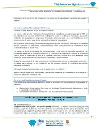 Elaborado por: Equipo Univ ersidad del Valle en desarrollo del Conv enio interadministrativ o de asociación No. 4143.0.27.016-2015
suscrito entre el Municipio de Santiago de Cali – Secretaría de Educación Municipal y la Univ ersidad del Valle
8
así integrar la formación de los estudiantes con desarrollo de capacidades cognitivas, personales y
sociales.
CaracterizacióndelAprendizajey Motivación
¿Por qué se debe aprender lo que se propone enseñar?
Los componentes previos y correspondientes al tema de ecosistema son presentados por el MEN en
los estándares de un área fundamental y obligatoria como es la Ciencias naturales y educación
ambiental, son evaluadas en las pruebas de estado e internacionales y a su vez importantes como
conocimientos de apoyo para definir orientación profesional y ciudadana.
Por lo anterior entre otras justificaciones es importante que los estudiantes identifiquen sus saberes
previos y ubiquen sus reflexiones y descubrimientos como bases generales de comprensión de la
sustentabilidad de los seres vivos.
Las temáticas sobre la conservación de ecosistemas y sus recursos permiten ejemplificar con
situaciones reales que el estudiante reconoce, lo cual motiva y crea interés. Permite al estudiante
conocer sobre la diversidad de vida y la biosfera como único mundo vivo que poseemos. Esto
conlleva a formar personas con consciencia, sensibilidad y responsabilidad.
De aquí la importancia de brindar un ambiente motivacional que permita el aprendizaje autónomo y
en equipo para apropiar a los estudiantes de los procesos propios de enseñanza-aprendizaje
planeados al respecto.
¿Para qué le sirve al estudiante aprender lo que propone el ambiente?
Permite conocer sobre otras posibilidades y situaciones diferentes en otras especies y así respetar y
valorar las diferentes formas de vida.
CaracterizacióndeConcepciones Previas
¿Qué vivencias y acercamientos previos ha tenido el estudiante con los aprendizajes que propone el
ambiente?
a. Conocimiento de su aspecto físico y de sus familiares. Conocimiento de diversos seres vivos
y capacidad para describirlos.
b. Conocimiento de diversas formas vida con las cuales convive y/o conoce.
2. DISEÑO INSTRUCCIONAL DEL AMBIENTE DE APRENDIZAJE
MEDIADO POR TIC – Parte B
2.1 Análisis Curricular
Conocimiento Pedagógico - Disciplinar (PCK): Se refiere a la manera como el maestro presenta
el tema, adapta los materiales, tiene en cuenta los conocimientos previos de los estudiantes. Son
las decisiones de adaptación que hace cada maestro para trabajar el tema con los estudiantes. Es el
conocimiento típico y exclusivo de cada maestro en el sentido de “su saber hacer” con el
 