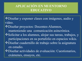 APLICACIÓN EN MI ENTORNO EDUCATIVO Diseñar y exponer clases con imágenes, audio y video. Diseñar proyectos: Docentes-Alumnos,  manteniendo una  comunicación asincrónica. Solicitar a los alumnos, alojar sus tareas, trabajos, y participaciones en su portafolio en espacios wikis. Diseñar cuadernillo de trabajo sobre la asignatura en estudio. Diseñar actividades de evaluación: Cuestionarios,  exámenes, ensayos, etc. 