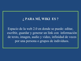 ¿ PARA MÍ, WIKI  ES ? Espacio de la web 2.0 en donde se puede: editar, escribir, guardar y generar un link con  información de texto, imagen, audio y video, infinidad de veces por una persona o grupos de individuos. 