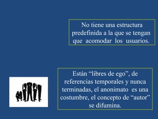 WIKI No tiene una estructura predefinida a la que se tengan  que  acomodar  los  usuarios.  Están “libres de ego”, de referencias temporales y nunca terminadas, el anonimato  es una costumbre, el concepto de “autor” se difumina. 