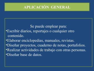 APLICACIÓN  GENERAL Se puede emplear para: Escribir diarios, reportajes o cualquier otro contenido. Elaborar enciclopedias, manuales, revistas. Diseñar proyectos, cuaderno de notas, portafolios. Realizar actividades de trabajo con otras personas. Diseñar base de datos. 