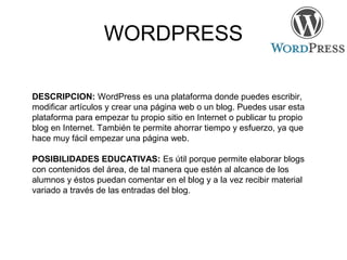 WORDPRESS
DESCRIPCION: WordPress es una plataforma donde puedes escribir,
modificar artículos y crear una página web o un blog. Puedes usar esta
plataforma para empezar tu propio sitio en Internet o publicar tu propio
blog en Internet. También te permite ahorrar tiempo y esfuerzo, ya que
hace muy fácil empezar una página web.
POSIBILIDADES EDUCATIVAS: Es útil porque permite elaborar blogs
con contenidos del área, de tal manera que estén al alcance de los
alumnos y éstos puedan comentar en el blog y a la vez recibir material
variado a través de las entradas del blog.
 