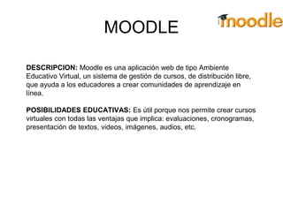 MOODLE
DESCRIPCION: Moodle es una aplicación web de tipo Ambiente
Educativo Virtual, un sistema de gestión de cursos, de distribución libre,
que ayuda a los educadores a crear comunidades de aprendizaje en
línea.
POSIBILIDADES EDUCATIVAS: Es útil porque nos permite crear cursos
virtuales con todas las ventajas que implica: evaluaciones, cronogramas,
presentación de textos, videos, imágenes, audios, etc.
 