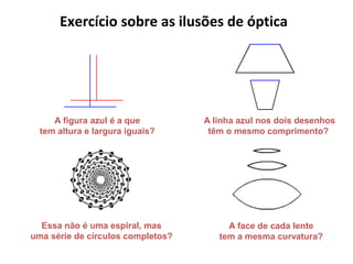 A linha azul nos dois desenhos
têm o mesmo comprimento?
A figura azul é a que
tem altura e largura iguais?
Essa não é uma espiral, mas
uma série de círculos completos?
Exercício sobre as ilusões de óptica
A face de cada lente
tem a mesma curvatura?
 