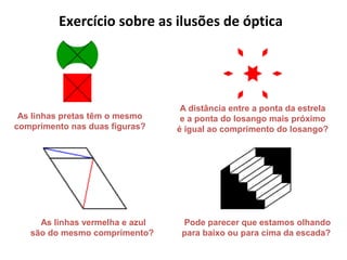 As linhas pretas têm o mesmo
comprimento nas duas figuras?
As linhas vermelha e azul
são do mesmo comprimento?
A distância entre a ponta da estrela
e a ponta do losango mais próximo
é igual ao comprimento do losango?
Pode parecer que estamos olhando
para baixo ou para cima da escada?
Exercício sobre as ilusões de óptica
 