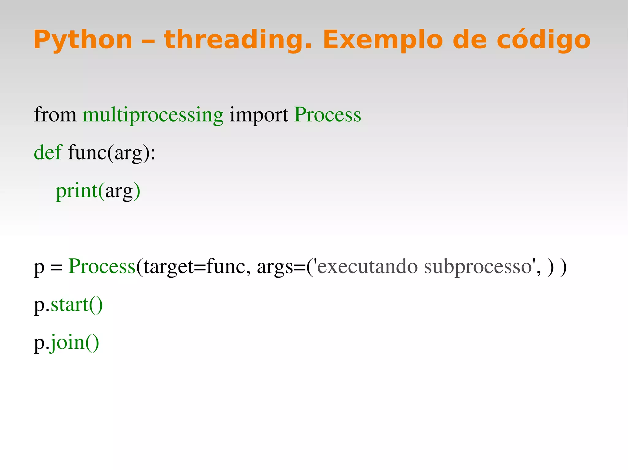 Python – threading. Exemplo de código

from multiprocessing import Process  
def func(arg):  
    print(arg)
   
p = Process(target=func, args=('executando subprocesso', ) )  
p.start()
p.join()
 