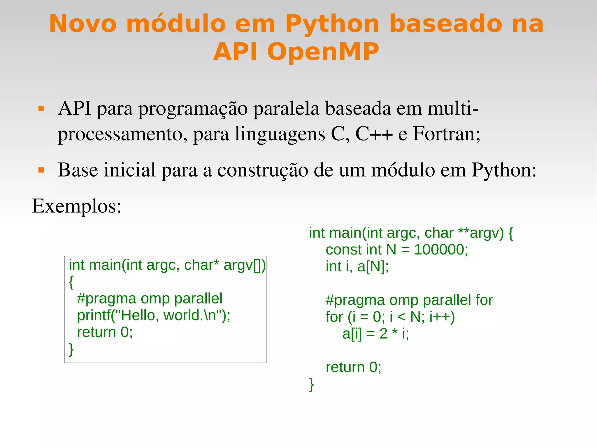 Novo módulo em Python baseado na
              API OpenMP

   API para programação paralela baseada em multi­
    processamento, para linguagens C, C++ e Fortran;
   Base inicial para a construção de um módulo em Python:
Exemplos:
                                        int main(int argc, char **argv) {
                                           const int N = 100000;
     int main(int argc, char* argv[])      int i, a[N];
     {
       #pragma omp parallel                 #pragma omp parallel for
       printf("Hello, world.n");           for (i = 0; i < N; i++)
       return 0;                               a[i] = 2 * i;
     }
                                            return 0;
                                        }
 