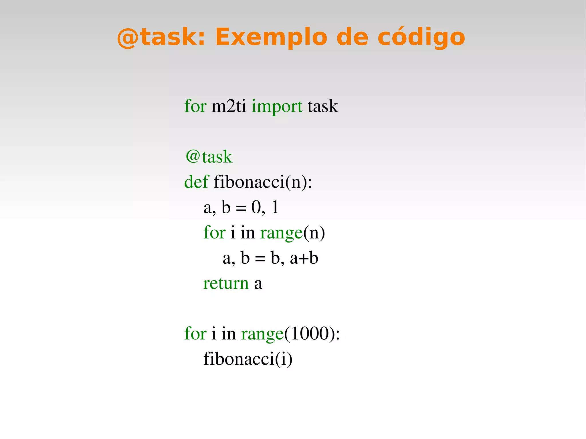 @task: Exemplo de código

    for m2ti import task

    @task
    def fibonacci(n):
        a, b = 0, 1
        for i in range(n)
            a, b = b, a+b
        return a

    for i in range(1000):
        fibonacci(i)
 