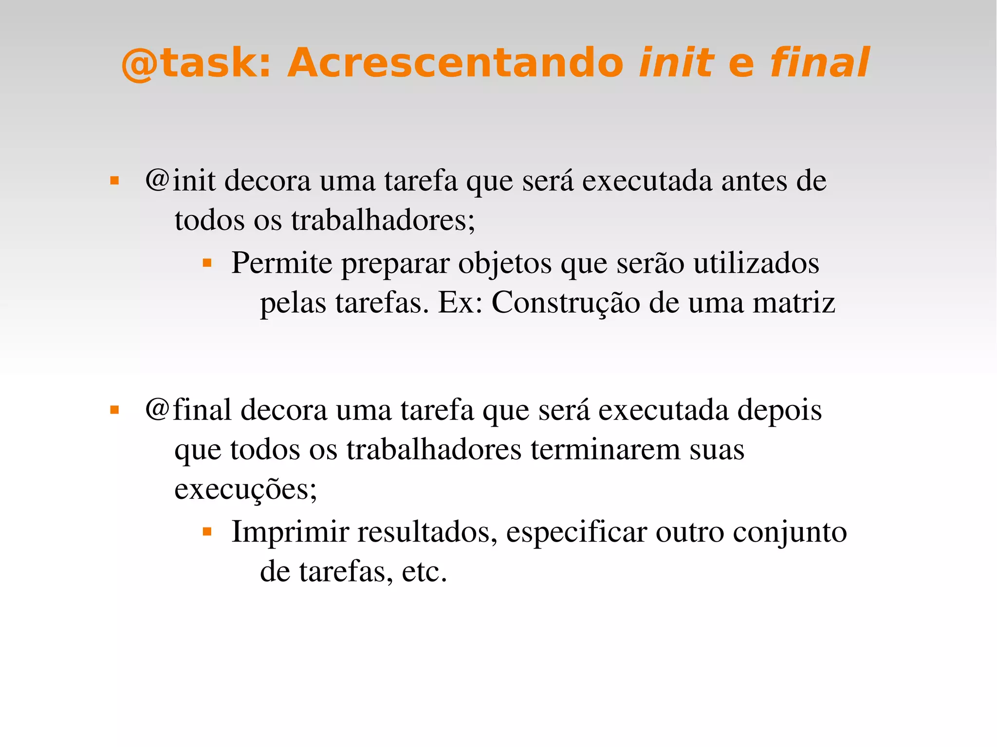 @task: Acrescentando init e final

    @init decora uma tarefa que será executada antes de 
      todos os trabalhadores;
          Permite preparar objetos que serão utilizados 


             pelas tarefas. Ex: Construção de uma matriz


    @final decora uma tarefa que será executada depois 
      que todos os trabalhadores terminarem suas 
      execuções;
          Imprimir resultados, especificar outro conjunto 


             de tarefas, etc.
 
