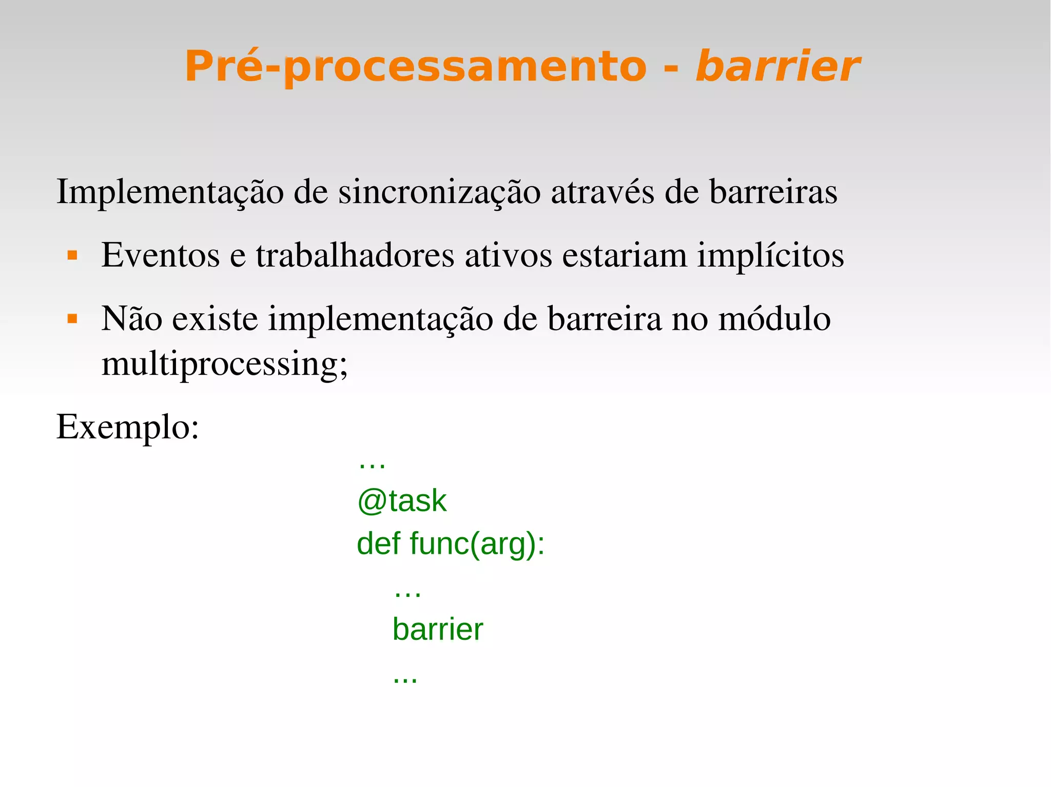 Pré-processamento - barrier

Implementação de sincronização através de barreiras
   Eventos e trabalhadores ativos estariam implícitos
   Não existe implementação de barreira no módulo 
    multiprocessing;
Exemplo:
                     …
                     @task
                     def func(arg):
                       …
                       barrier
                       ...
 