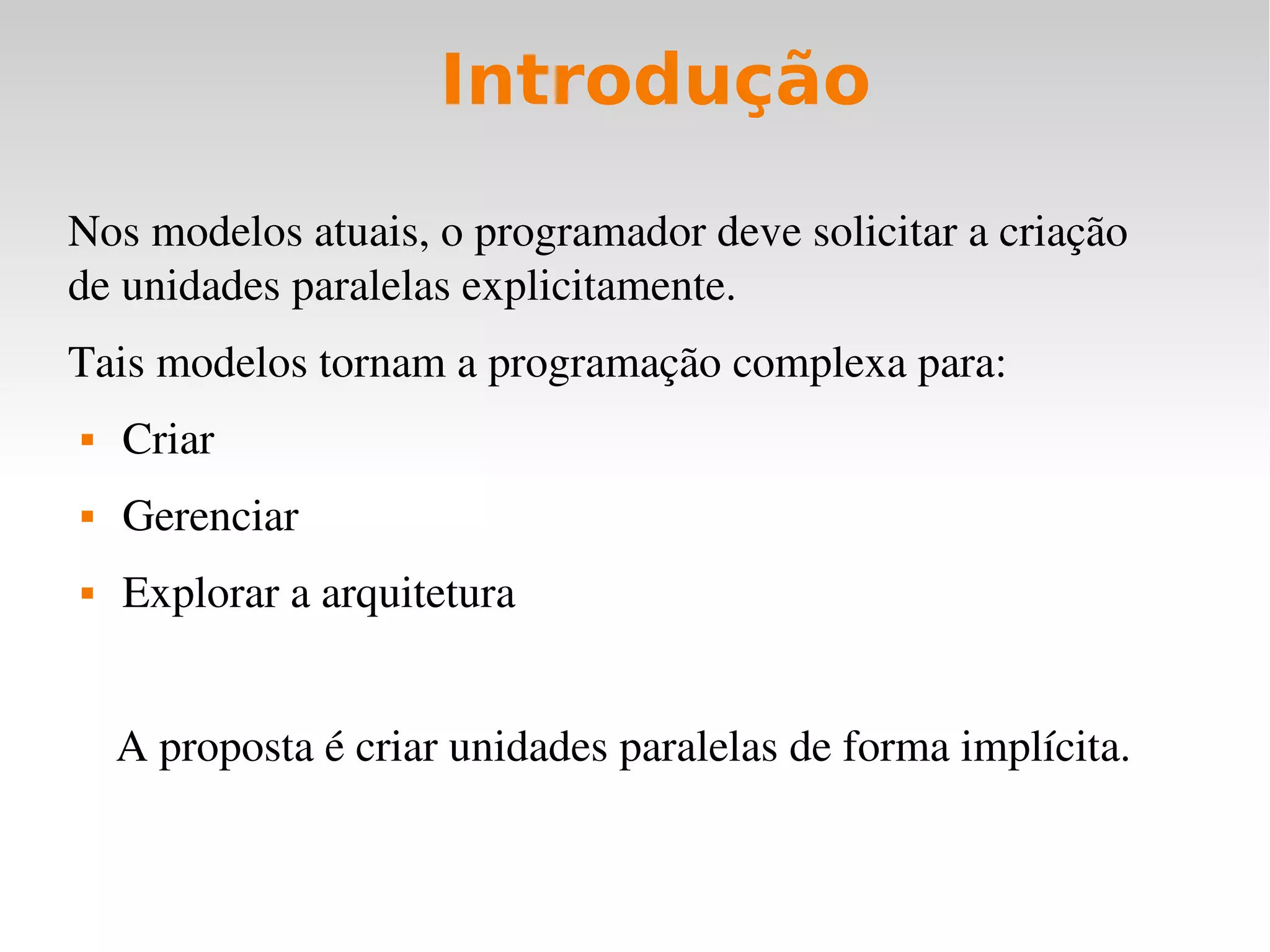 Introdução

Nos modelos atuais, o programador deve solicitar a criação 
de unidades paralelas explicitamente.
Tais modelos tornam a programação complexa para:
   Criar
   Gerenciar
   Explorar a arquitetura


    A proposta é criar unidades paralelas de forma implícita.
 