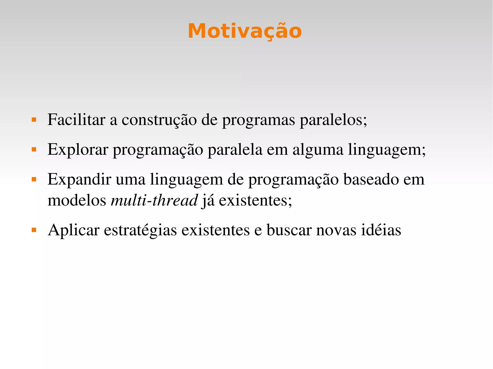 Motivação



   Facilitar a construção de programas paralelos;
   Explorar programação paralela em alguma linguagem;
   Expandir uma linguagem de programação baseado em 
    modelos multi­thread já existentes;
   Aplicar estratégias existentes e buscar novas idéias
 