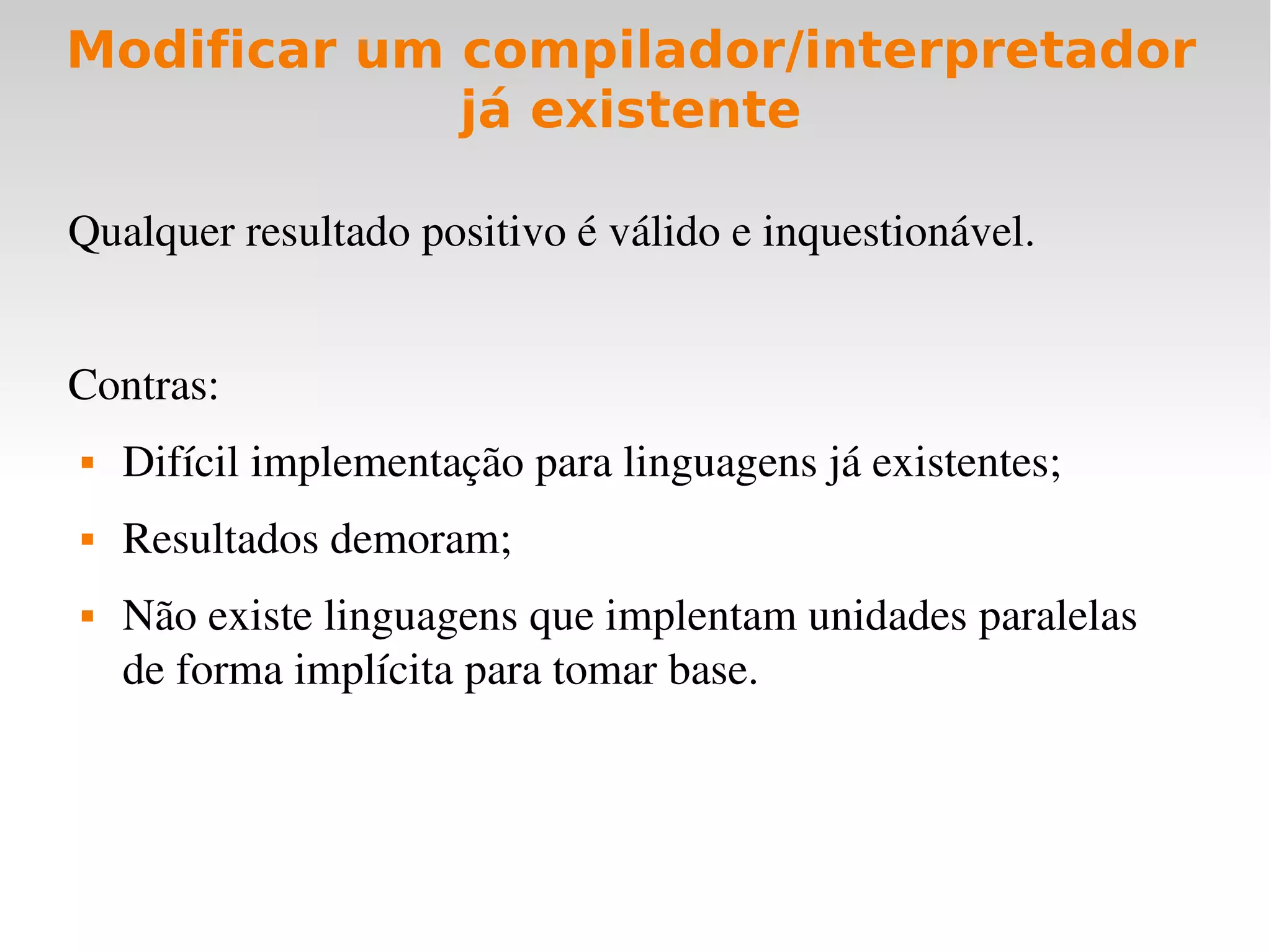 Modificar um compilador/interpretador
             já existente

Qualquer resultado positivo é válido e inquestionável.


Contras:
   Difícil implementação para linguagens já existentes;
   Resultados demoram;
   Não existe linguagens que implentam unidades paralelas 
    de forma implícita para tomar base.
 