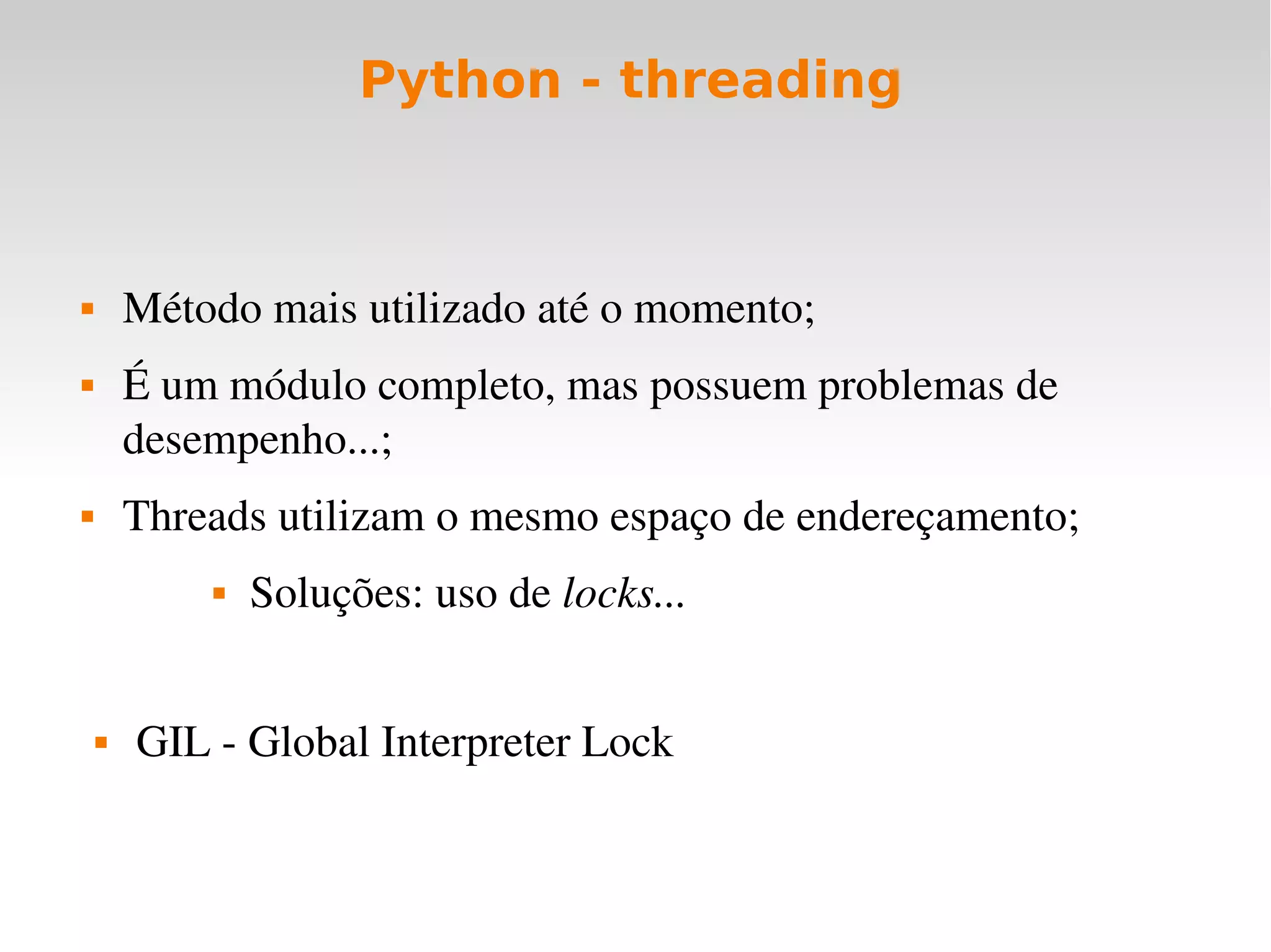 Python - threading



       Método mais utilizado até o momento;
       É um módulo completo, mas possuem problemas de 
        desempenho...;
       Threads utilizam o mesmo espaço de endereçamento;
               Soluções: uso de locks...


       GIL ­ Global Interpreter Lock
 