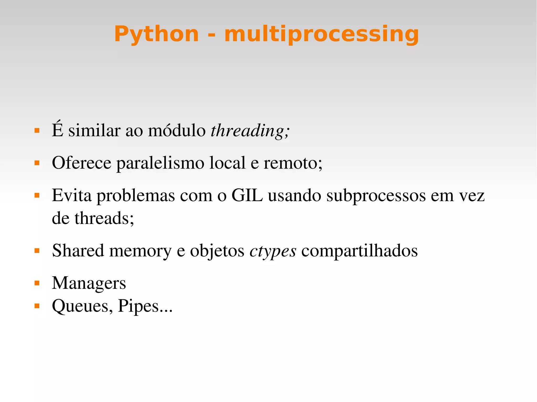 Python - multiprocessing



   É similar ao módulo threading;
   Oferece paralelismo local e remoto;
   Evita problemas com o GIL usando subprocessos em vez 
    de threads;
   Shared memory e objetos ctypes compartilhados
   Managers
   Queues, Pipes...
 