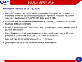 Solution  GETI ® _Mob   Description Générale de GETI®_Mob : Assure le Traitement en temps réel de transactions financières, de consultation et  demandes provenant de téléphones mobiles (GSM) via des messages hautement  sécurisés (via chip) par SMS, GPRS, 3G, Data, Vocal & NFC. Fonctionne avec les réseaux de télécommunications GSM (CDMA en cours) et avec  tout type de téléphone mobile. Permet la gestion distante, ‘over-the-air’, des paramétrages, configuration et mises à  jour des applications. Assure l’intégration des transactions provenant de mobiles dans tout système de  paiement et plateformes d’autorisation et traitement bancaire. Gère tout type de transactions financières – M-Banking gère l’impression de tickets en version Java (v. commerçant) 