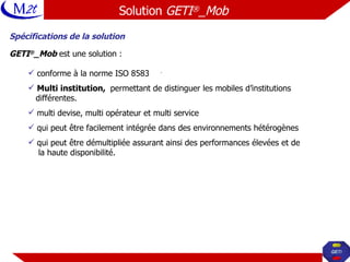 Spécifications de la solution GETI ® _Mob  est une solution : conforme à la norme ISO 8583 Multi institution,  permettant de distinguer les mobiles d’institutions  différentes. multi devise, multi opérateur et multi service  qui peut être facilement intégrée dans des environnements hétérogènes qui peut être démultipliée assurant ainsi des performances élevées et de la haute disponibilité. Solution  GETI ® _Mob   