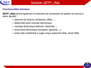 Fonctionnalités étendues GETI ® _Mob  permet également le traitement de transactions de gestion de services à valeur ajoutée : paiement de factures, échéances, effets, ... débit/crédit porte monnaie électronique recharge électronique télécoms, électricité, ... achat ticket électronique (transport, spectacle, ..) achat code confidentiel à usage unique (paiement Web, retrait GAB) Solution  GETI ® _Mob   