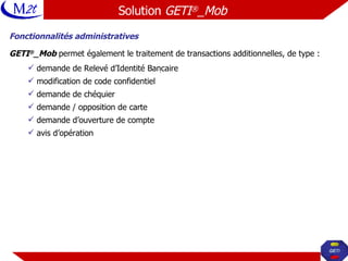 Fonctionnalités administratives GETI ® _Mob  permet également le traitement de transactions additionnelles, de type : demande de Relevé d’Identité Bancaire modification de code confidentiel demande de chéquier demande / opposition de carte demande d’ouverture de compte avis d’opération Solution  GETI ® _Mob   