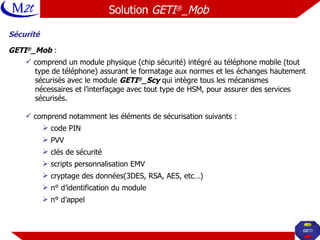 Sécurité GETI ® _Mob  : comprend un module physique (chip sécurité) intégré au téléphone mobile (tout  type de téléphone) assurant le formatage aux normes et les échanges hautement  sécurisés avec le module  GETI ® _Scy  qui intègre tous les mécanismes  nécessaires et l’interfaçage avec tout type de HSM, pour assurer des services  sécurisés. comprend notamment les éléments de sécurisation suivants : code PIN PVV clés de sécurité  scripts personnalisation EMV cryptage des données(3DES, RSA, AES, etc…) n° d’identification du module n° d’appel Solution  GETI ® _Mob   