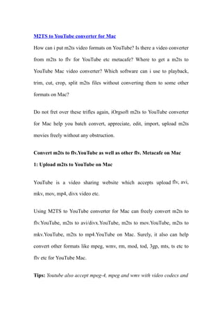 M2TS to YouTube converter for Mac

How can i put m2ts video formats on YouTube? Is there a video converter

from m2ts to flv for YouTube etc metacafe? Where to get a m2ts to

YouTube Mac video converter? Which software can i use to playback,

trim, cut, crop, split m2ts files without converting them to some other

formats on Mac?


Do not fret over these trifles again, iOrgsoft m2ts to YouTube converter

for Mac help you batch convert, appreciate, edit, import, upload m2ts

movies freely without any obstruction.


Convert m2ts to flv.YouTube as well as other flv. Metacafe on Mac

1: Upload m2ts to YouTube on Mac


YouTube is a video sharing website which accepts upload flv, avi,

mkv, mov, mp4, divx video etc.


Using M2TS to YouTube converter for Mac can freely convert m2ts to

flv.YouTube, m2ts to avi/divx.YouTube, m2ts to mov.YouTube, m2ts to

mkv.YouTube, m2ts to mp4.YouTube on Mac. Surely, it also can help

convert other formats like mpeg, wmv, rm, mod, tod, 3gp, mts, ts etc to

flv etc for YouTube Mac.


Tips: Youtube also accept mpeg-4, mpeg and wmv with video codecs and
 