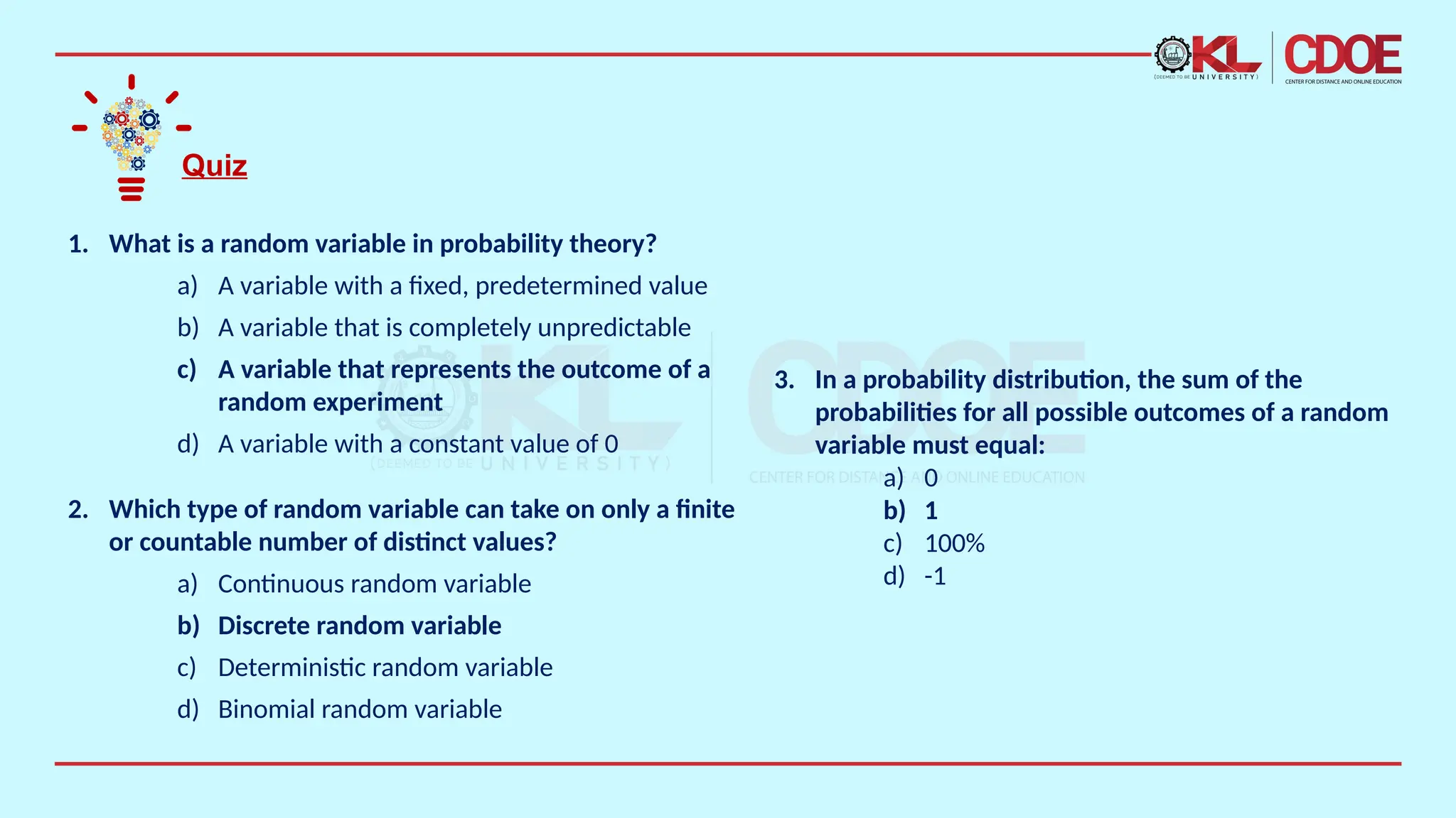 Quiz
1. What is a random variable in probability theory?
a) A variable with a fixed, predetermined value
b) A variable that is completely unpredictable
c) A variable that represents the outcome of a
random experiment
d) A variable with a constant value of 0
2. Which type of random variable can take on only a finite
or countable number of distinct values?
a) Continuous random variable
b) Discrete random variable
c) Deterministic random variable
d) Binomial random variable
3. In a probability distribution, the sum of the
probabilities for all possible outcomes of a random
variable must equal:
a) 0
b) 1
c) 100%
d) -1
 